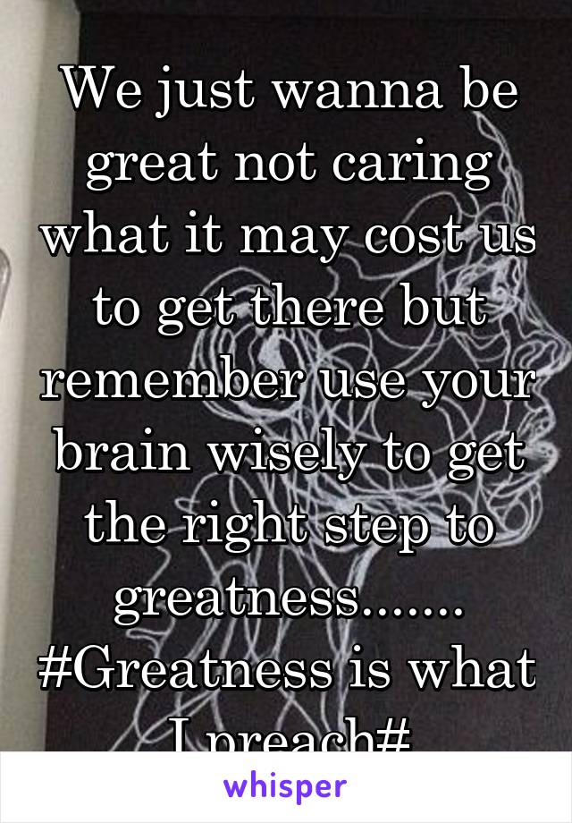 We just wanna be great not caring what it may cost us to get there but remember use your brain wisely to get the right step to greatness....... #Greatness is what I preach#