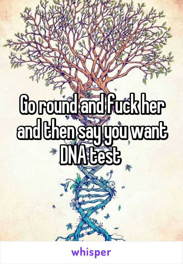 Go round and fuck her and then say you want DNA test 