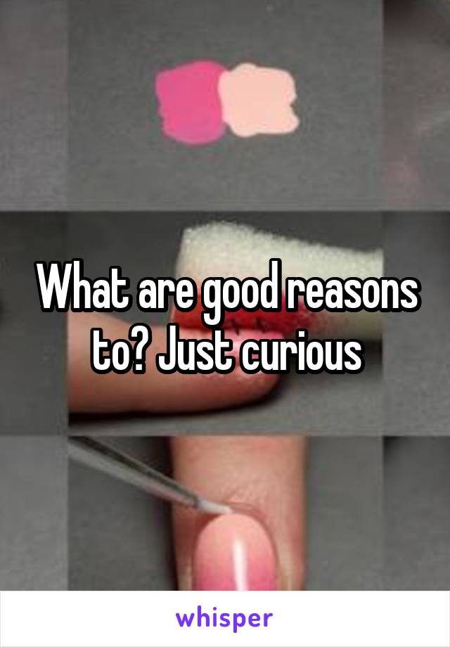 What are good reasons to? Just curious