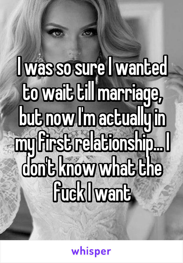 I was so sure I wanted to wait till marriage, but now I'm actually in my first relationship... I don't know what the fuck I want