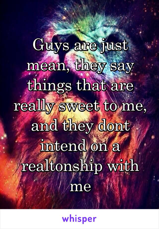Guys are just mean, they say things that are really sweet to me, and they dont intend on a realtonship with me