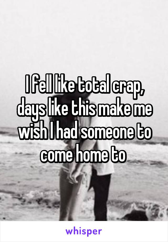 I fell like total crap, days like this make me wish I had someone to come home to 