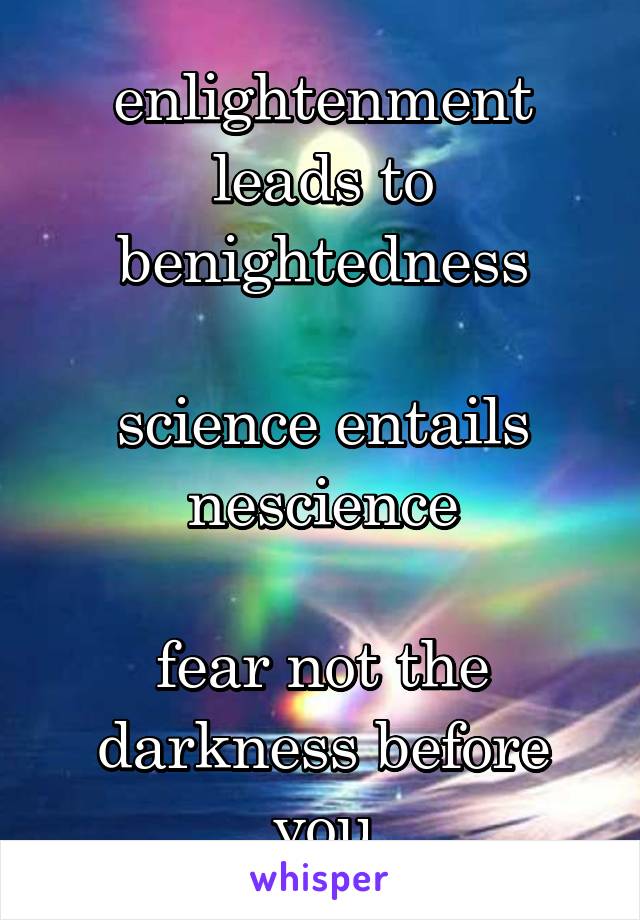 enlightenment leads to benightedness

science entails nescience

fear not the darkness before you