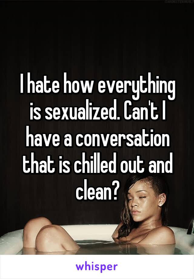 I hate how everything is sexualized. Can't I have a conversation that is chilled out and clean?