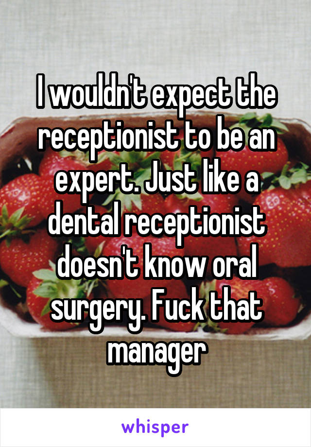 I wouldn't expect the receptionist to be an expert. Just like a dental receptionist doesn't know oral surgery. Fuck that manager