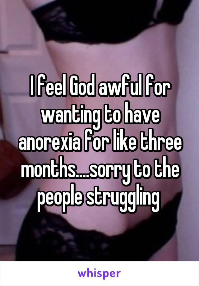 I feel God awful for wanting to have anorexia for like three months....sorry to the people struggling 