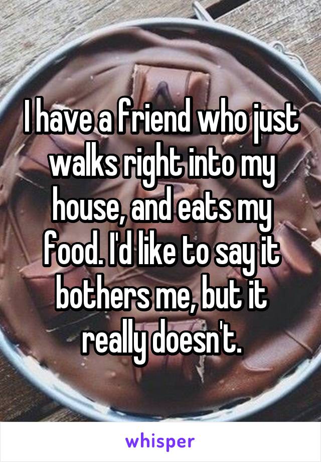 I have a friend who just walks right into my house, and eats my food. I'd like to say it bothers me, but it really doesn't.
