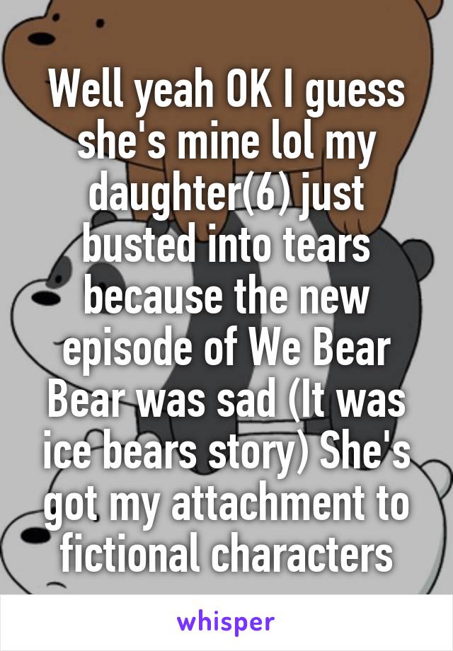 Well yeah OK I guess she's mine lol my daughter(6) just busted into tears because the new episode of We Bear Bear was sad (It was ice bears story) She's got my attachment to fictional characters