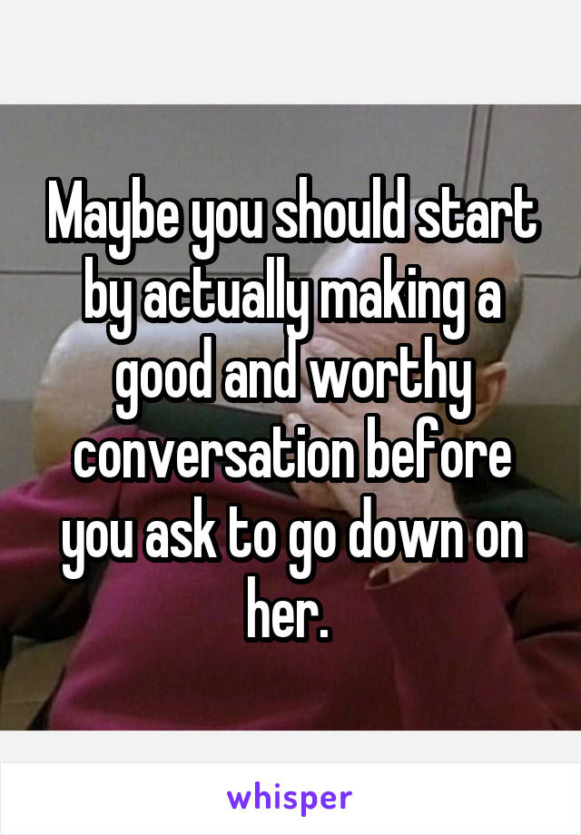 Maybe you should start by actually making a good and worthy conversation before you ask to go down on her. 