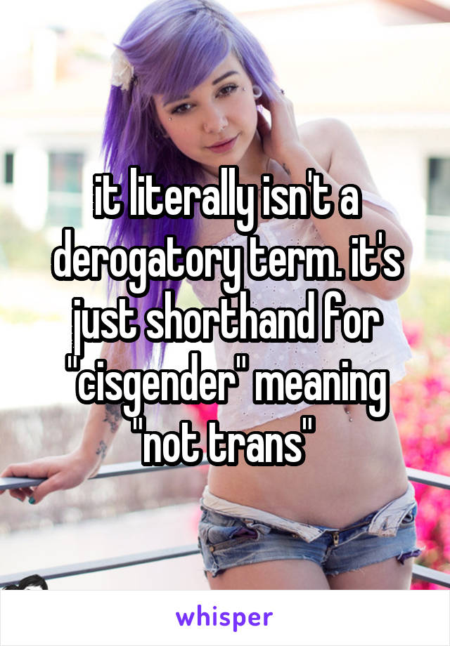it literally isn't a derogatory term. it's just shorthand for "cisgender" meaning "not trans" 