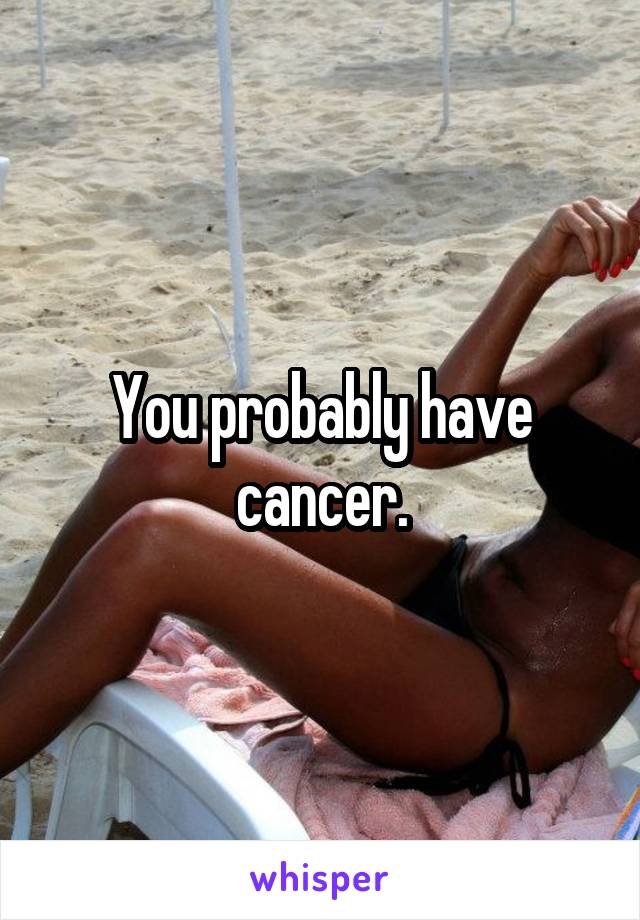 You probably have cancer.