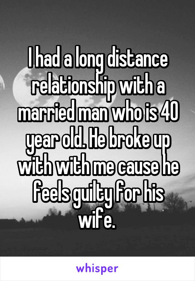 I had a long distance relationship with a married man who is 40 year old. He broke up with with me cause he feels guilty for his wife. 