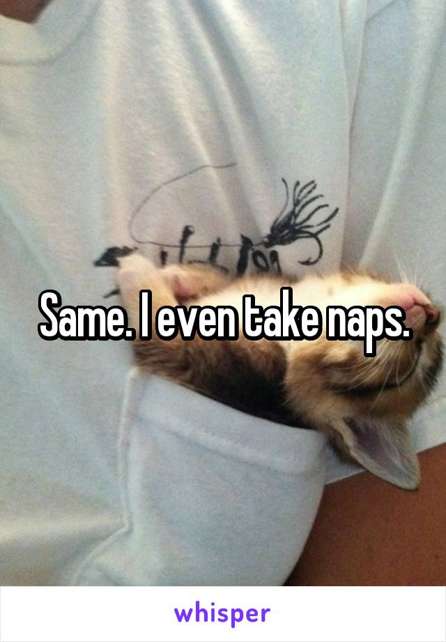 Same. I even take naps.