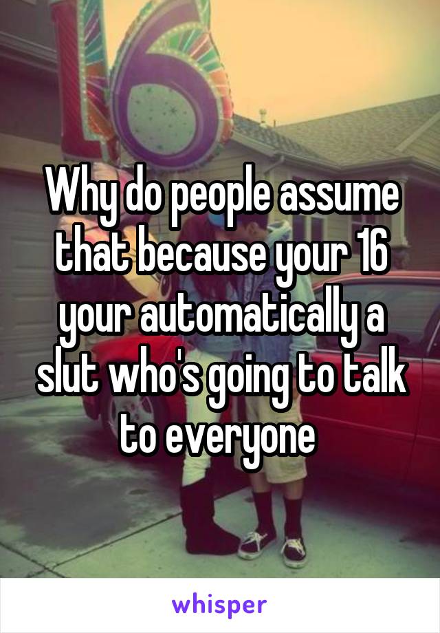 Why do people assume that because your 16 your automatically a slut who's going to talk to everyone 