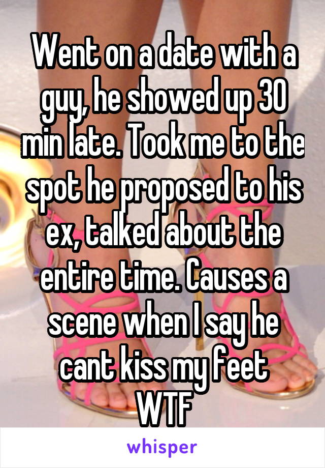 Went on a date with a guy, he showed up 30 min late. Took me to the spot he proposed to his ex, talked about the entire time. Causes a scene when I say he cant kiss my feet
WTF