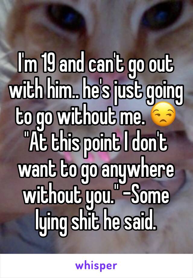 I'm 19 and can't go out with him.. he's just going to go without me. 😒 "At this point I don't want to go anywhere without you." -Some lying shit he said. 