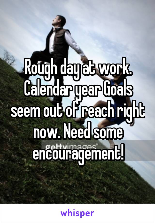 Rough day at work. Calendar year Goals seem out of reach right now. Need some encouragement!