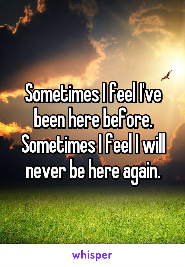 Sometimes I feel I've been here before.
Sometimes I feel I will never be here again.