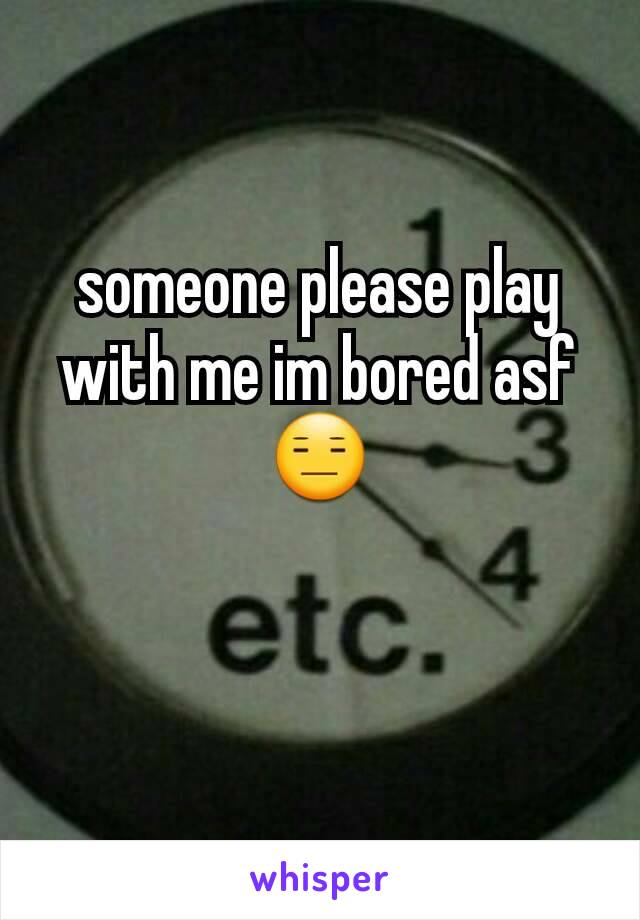 someone please play with me im bored asf 😑