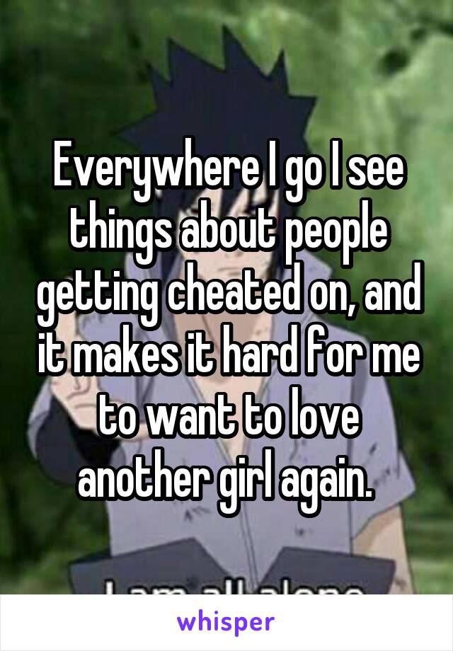 Everywhere I go I see things about people getting cheated on, and it makes it hard for me to want to love another girl again. 