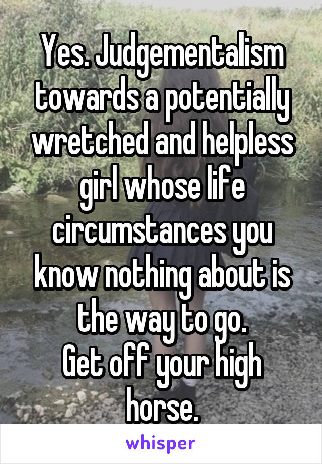 Yes. Judgementalism towards a potentially wretched and helpless girl whose life circumstances you know nothing about is the way to go.
Get off your high horse.