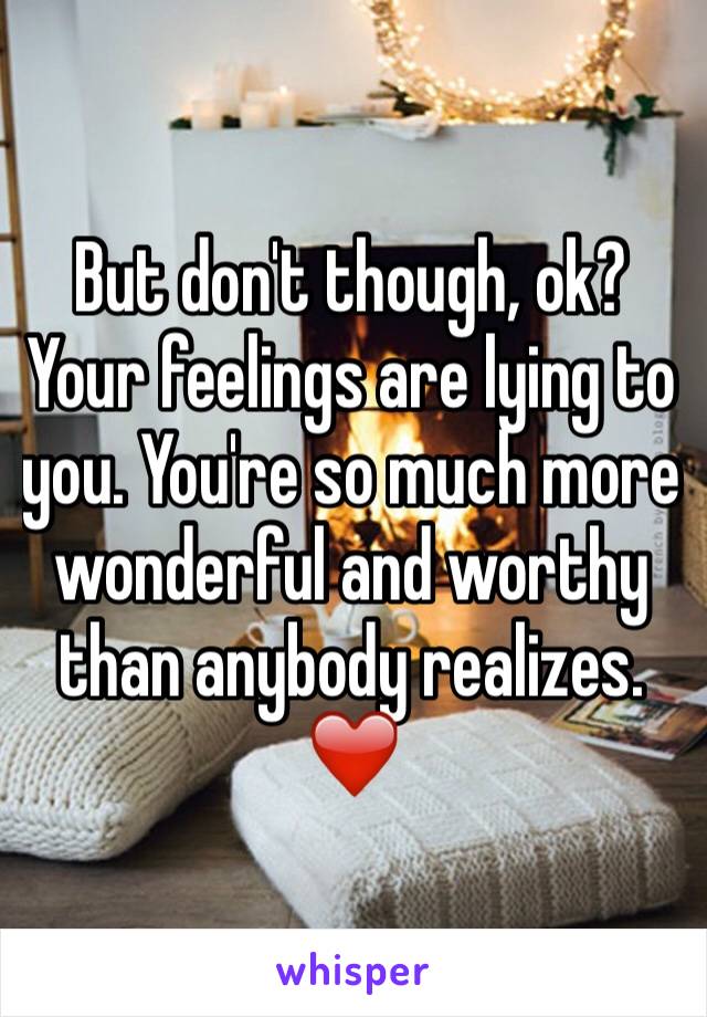 But don't though, ok? Your feelings are lying to you. You're so much more wonderful and worthy than anybody realizes. ❤️