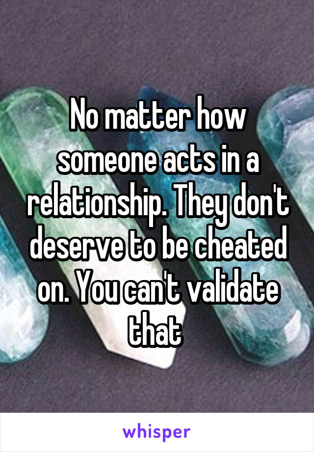 No matter how someone acts in a relationship. They don't deserve to be cheated on. You can't validate that 