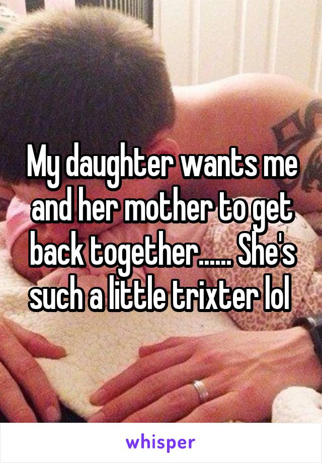 My daughter wants me and her mother to get back together...... She's such a little trixter lol 