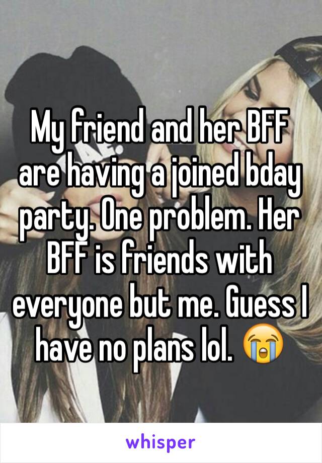 My friend and her BFF are having a joined bday party. One problem. Her BFF is friends with everyone but me. Guess I have no plans lol. 😭