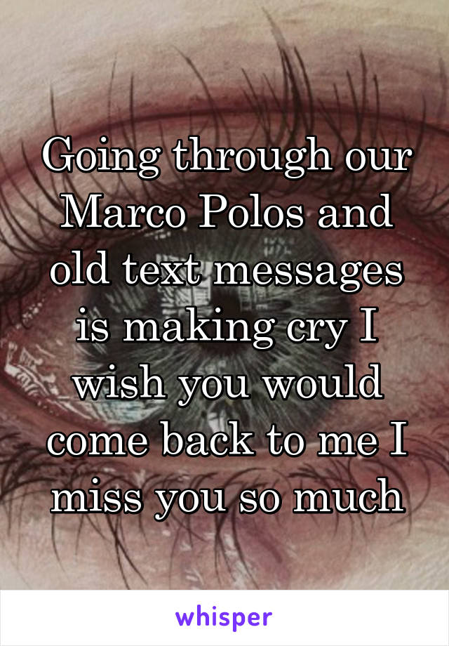 Going through our Marco Polos and old text messages is making cry I wish you would come back to me I miss you so much