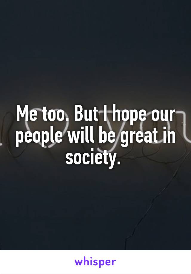 Me too. But I hope our people will be great in society. 
