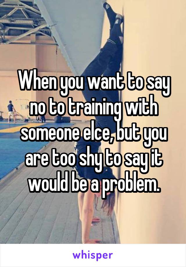 When you want to say no to training with someone elce, but you are too shy to say it would be a problem.