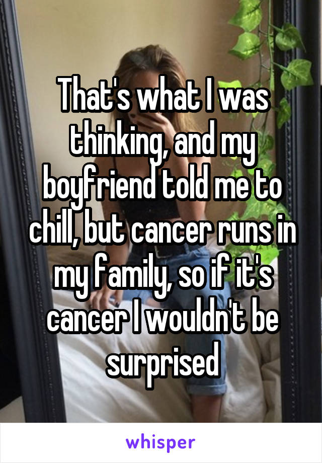 That's what I was thinking, and my boyfriend told me to chill, but cancer runs in my family, so if it's cancer I wouldn't be surprised