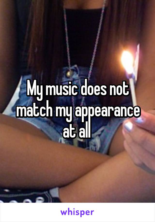 My music does not match my appearance at all 