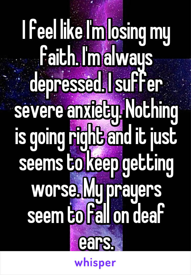 I feel like I'm losing my faith. I'm always depressed. I suffer severe anxiety. Nothing is going right and it just seems to keep getting worse. My prayers seem to fall on deaf ears.