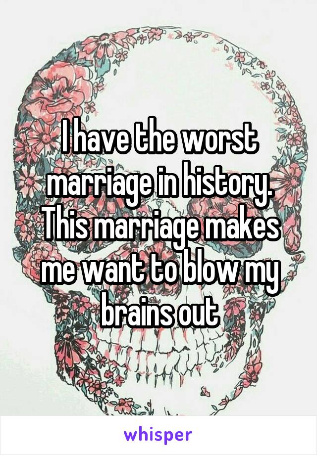 I have the worst marriage in history. This marriage makes me want to blow my brains out