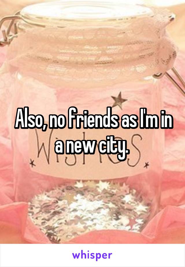 Also, no friends as I'm in a new city. 