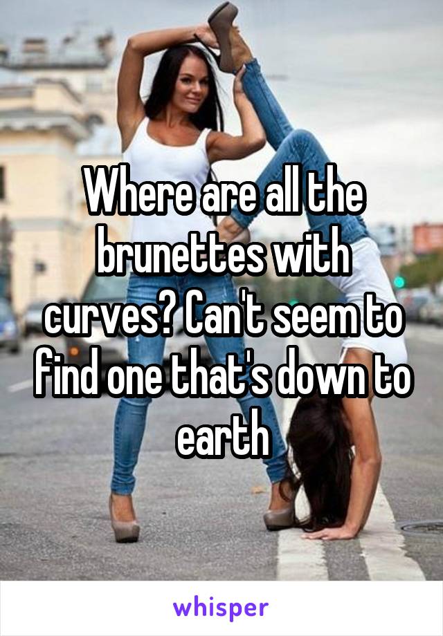 Where are all the brunettes with curves? Can't seem to find one that's down to earth