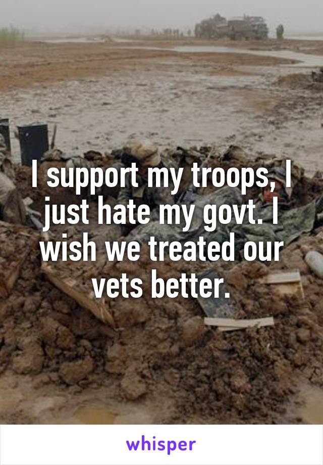I support my troops, I just hate my govt. I wish we treated our vets better.