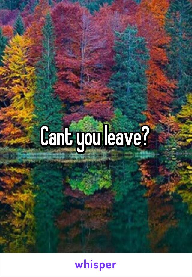 Cant you leave? 