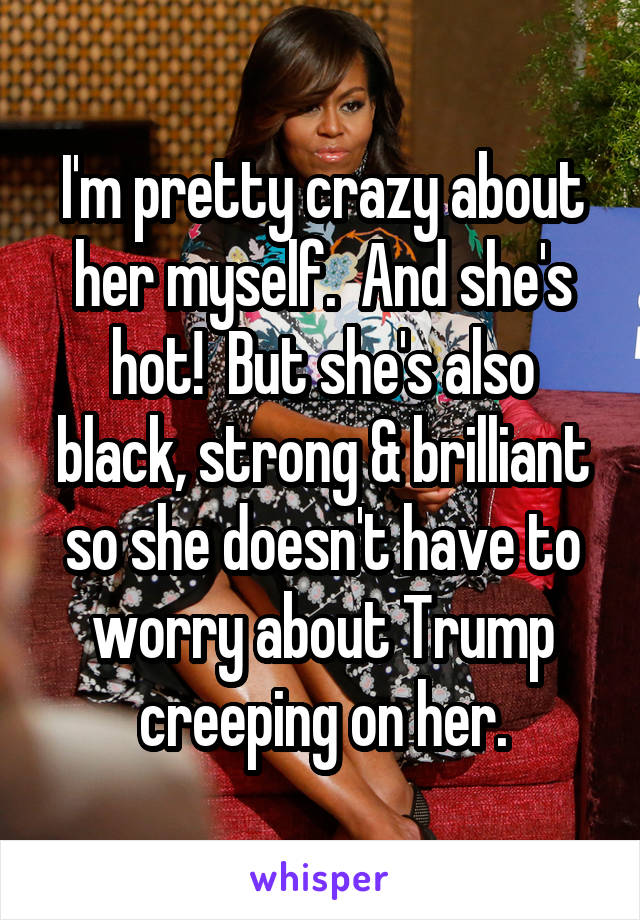 I'm pretty crazy about her myself.  And she's hot!  But she's also black, strong & brilliant so she doesn't have to worry about Trump creeping on her.