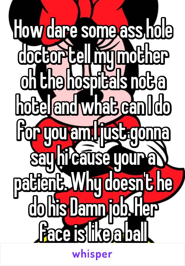 How dare some ass hole doctor tell my mother oh the hospitals not a hotel and what can I do for you am I just gonna say hi cause your a patient. Why doesn't he do his Damn job. Her face is like a ball