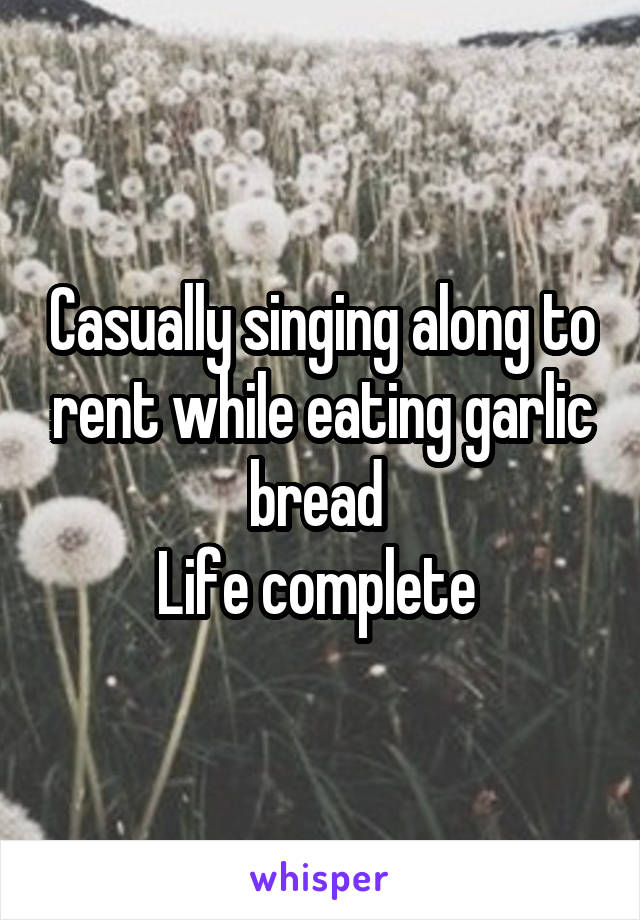 Casually singing along to rent while eating garlic bread 
Life complete 