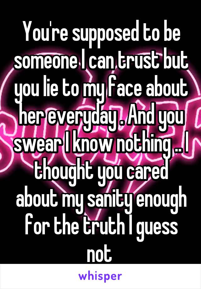 You're supposed to be someone I can trust but you lie to my face about her everyday . And you swear I know nothing .. I thought you cared about my sanity enough for the truth I guess not 