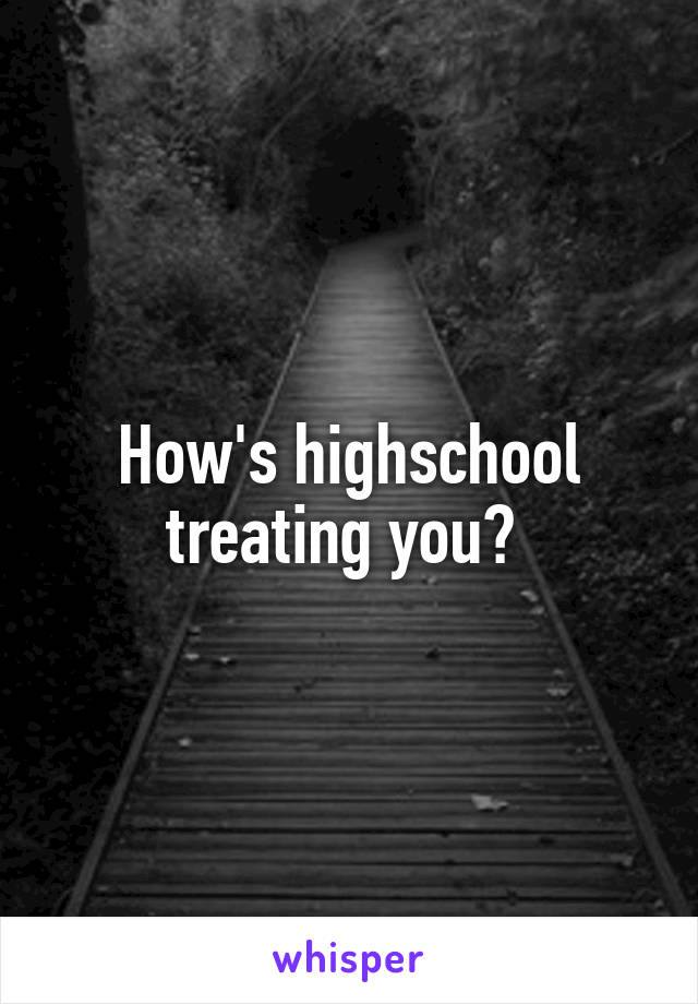 How's highschool treating you? 