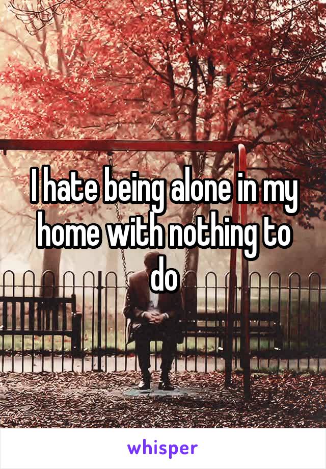 I hate being alone in my home with nothing to do