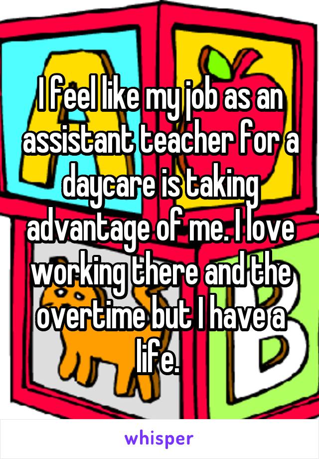 I feel like my job as an assistant teacher for a daycare is taking advantage of me. I love working there and the overtime but I have a life. 