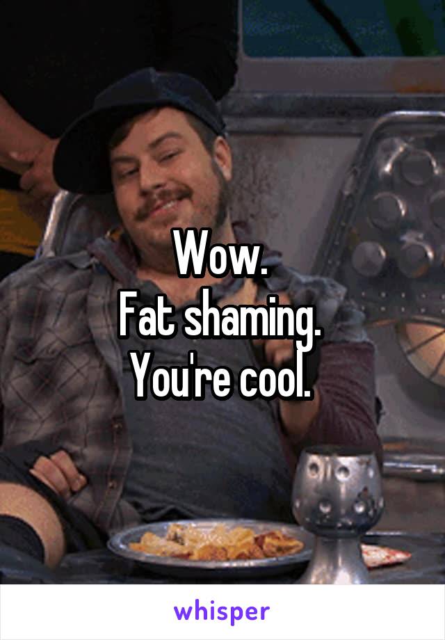 Wow. 
Fat shaming. 
You're cool. 