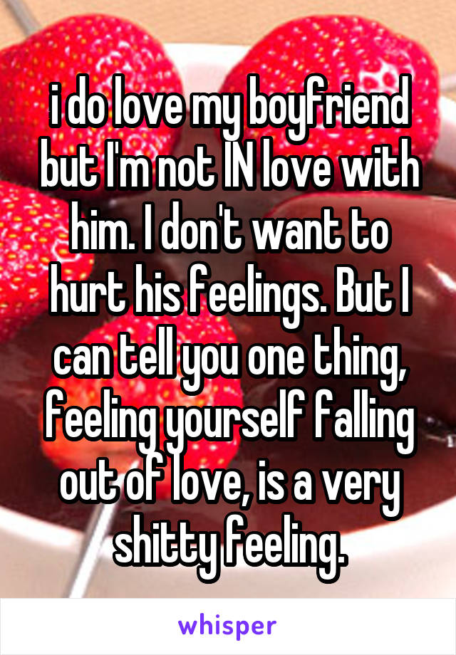 i do love my boyfriend but I'm not IN love with him. I don't want to hurt his feelings. But I can tell you one thing, feeling yourself falling out of love, is a very shitty feeling.