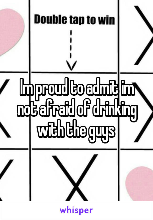 Im proud to admit im not afraid of drinking with the guys 